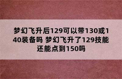 梦幻飞升后129可以带130或140装备吗 梦幻飞升了129技能还能点到150吗